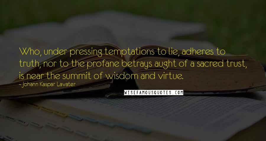 Johann Kaspar Lavater Quotes: Who, under pressing temptations to lie, adheres to truth, nor to the profane betrays aught of a sacred trust, is near the summit of wisdom and virtue.