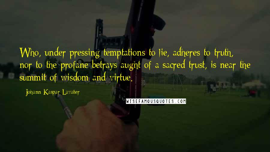 Johann Kaspar Lavater Quotes: Who, under pressing temptations to lie, adheres to truth, nor to the profane betrays aught of a sacred trust, is near the summit of wisdom and virtue.