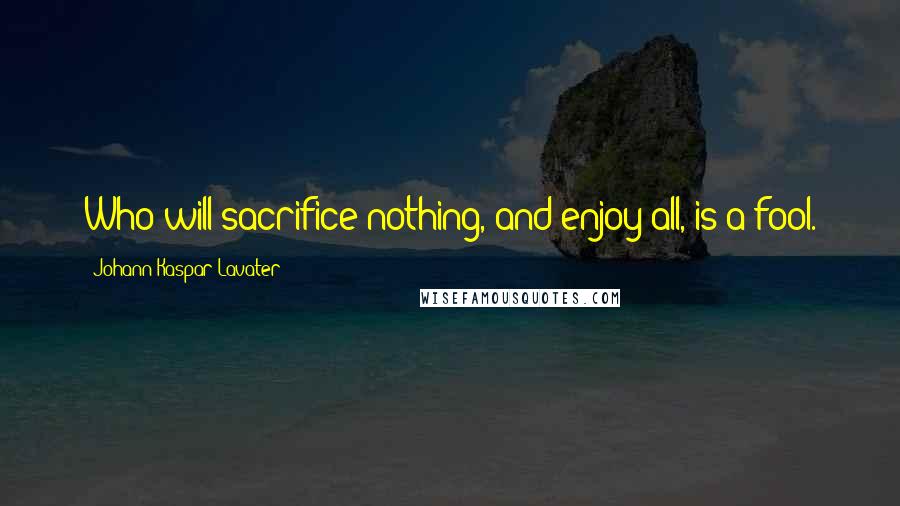 Johann Kaspar Lavater Quotes: Who will sacrifice nothing, and enjoy all, is a fool.