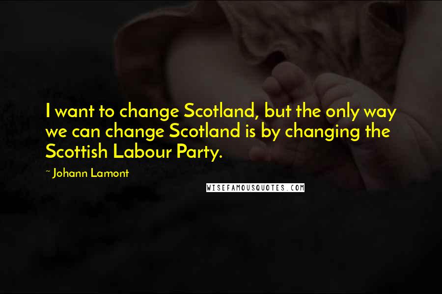 Johann Lamont Quotes: I want to change Scotland, but the only way we can change Scotland is by changing the Scottish Labour Party.