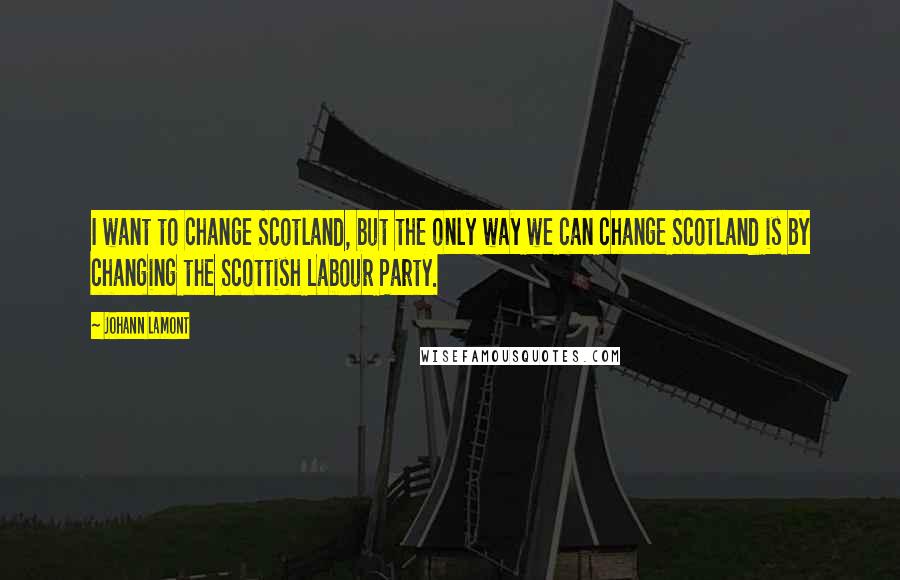 Johann Lamont Quotes: I want to change Scotland, but the only way we can change Scotland is by changing the Scottish Labour Party.