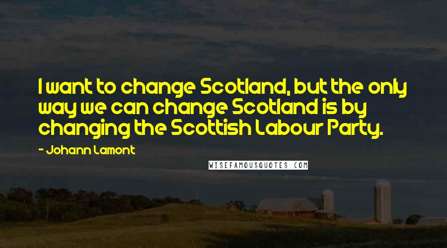 Johann Lamont Quotes: I want to change Scotland, but the only way we can change Scotland is by changing the Scottish Labour Party.
