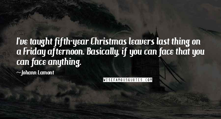 Johann Lamont Quotes: I've taught fifth-year Christmas leavers last thing on a Friday afternoon. Basically, if you can face that you can face anything.