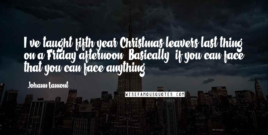 Johann Lamont Quotes: I've taught fifth-year Christmas leavers last thing on a Friday afternoon. Basically, if you can face that you can face anything.