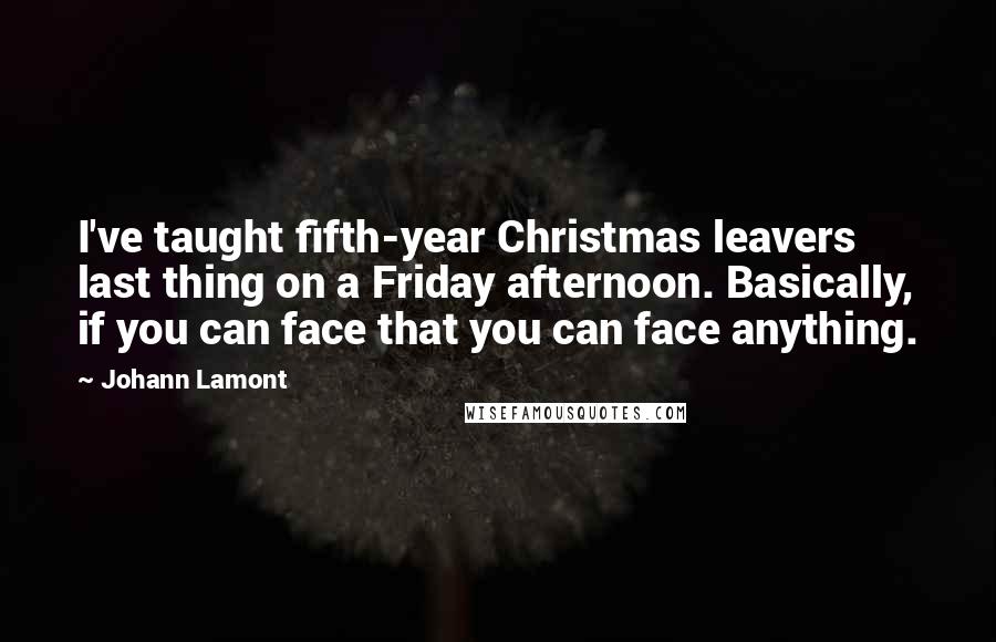 Johann Lamont Quotes: I've taught fifth-year Christmas leavers last thing on a Friday afternoon. Basically, if you can face that you can face anything.