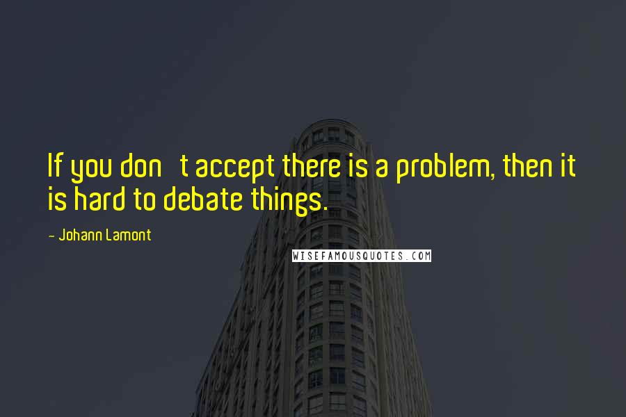 Johann Lamont Quotes: If you don't accept there is a problem, then it is hard to debate things.