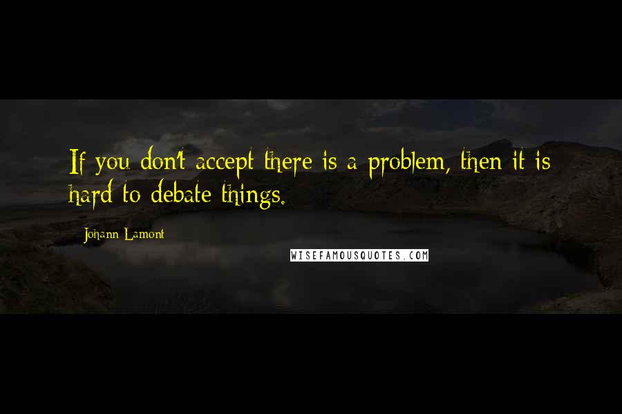 Johann Lamont Quotes: If you don't accept there is a problem, then it is hard to debate things.