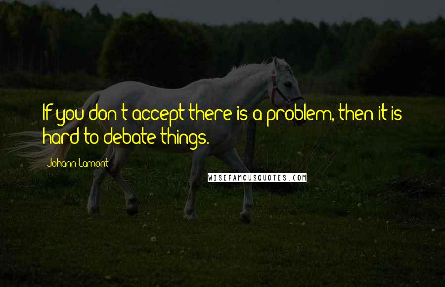 Johann Lamont Quotes: If you don't accept there is a problem, then it is hard to debate things.