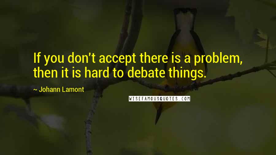 Johann Lamont Quotes: If you don't accept there is a problem, then it is hard to debate things.