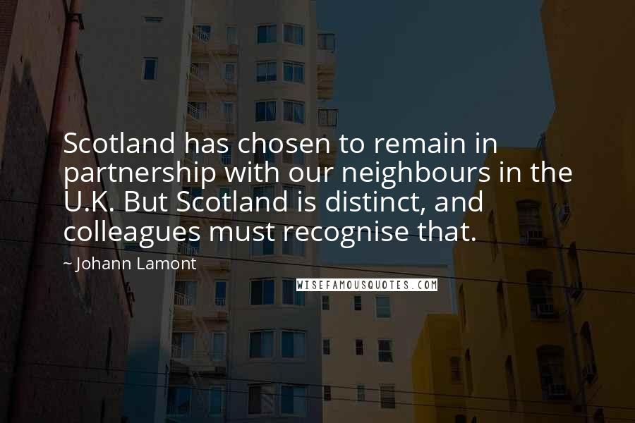 Johann Lamont Quotes: Scotland has chosen to remain in partnership with our neighbours in the U.K. But Scotland is distinct, and colleagues must recognise that.