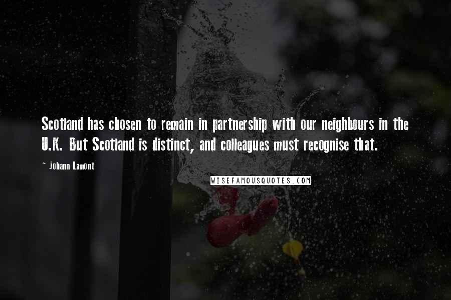 Johann Lamont Quotes: Scotland has chosen to remain in partnership with our neighbours in the U.K. But Scotland is distinct, and colleagues must recognise that.