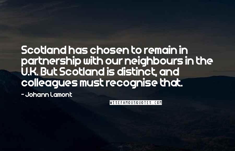 Johann Lamont Quotes: Scotland has chosen to remain in partnership with our neighbours in the U.K. But Scotland is distinct, and colleagues must recognise that.