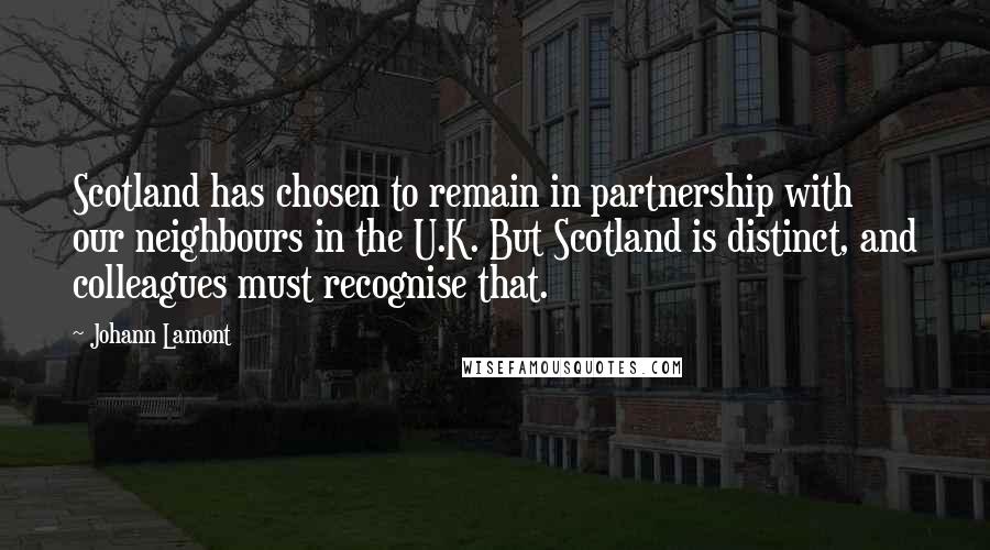 Johann Lamont Quotes: Scotland has chosen to remain in partnership with our neighbours in the U.K. But Scotland is distinct, and colleagues must recognise that.