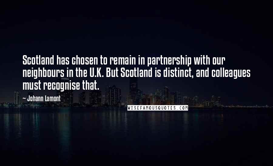 Johann Lamont Quotes: Scotland has chosen to remain in partnership with our neighbours in the U.K. But Scotland is distinct, and colleagues must recognise that.