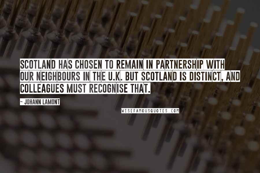 Johann Lamont Quotes: Scotland has chosen to remain in partnership with our neighbours in the U.K. But Scotland is distinct, and colleagues must recognise that.