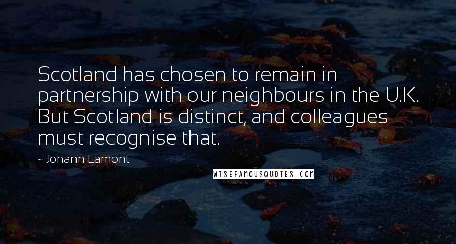 Johann Lamont Quotes: Scotland has chosen to remain in partnership with our neighbours in the U.K. But Scotland is distinct, and colleagues must recognise that.