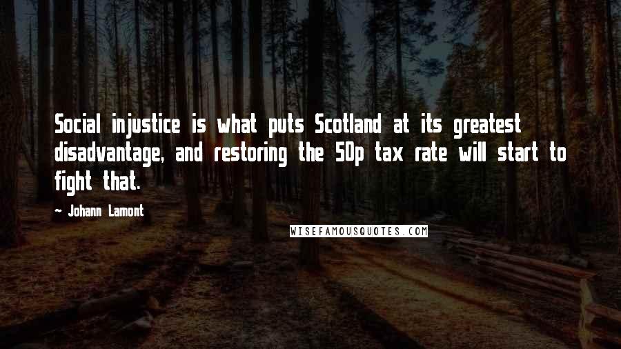 Johann Lamont Quotes: Social injustice is what puts Scotland at its greatest disadvantage, and restoring the 50p tax rate will start to fight that.