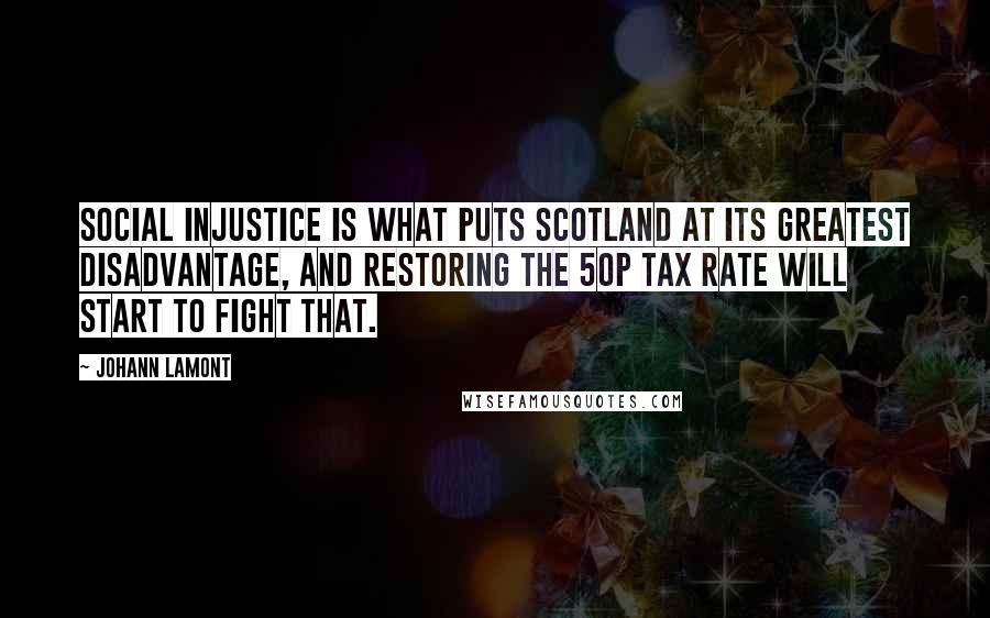Johann Lamont Quotes: Social injustice is what puts Scotland at its greatest disadvantage, and restoring the 50p tax rate will start to fight that.