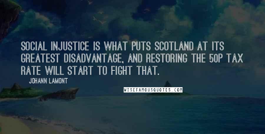 Johann Lamont Quotes: Social injustice is what puts Scotland at its greatest disadvantage, and restoring the 50p tax rate will start to fight that.