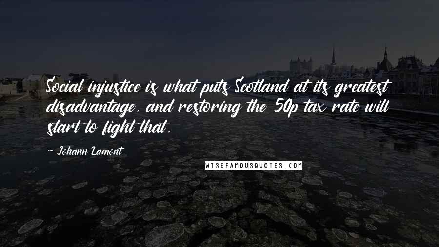 Johann Lamont Quotes: Social injustice is what puts Scotland at its greatest disadvantage, and restoring the 50p tax rate will start to fight that.