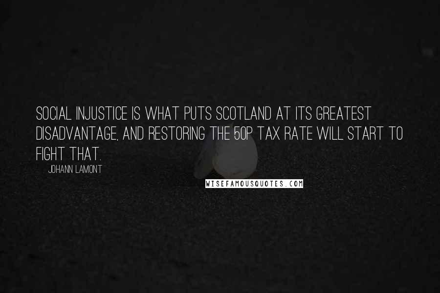 Johann Lamont Quotes: Social injustice is what puts Scotland at its greatest disadvantage, and restoring the 50p tax rate will start to fight that.