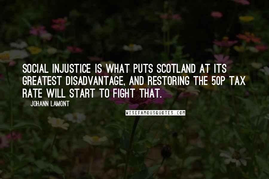 Johann Lamont Quotes: Social injustice is what puts Scotland at its greatest disadvantage, and restoring the 50p tax rate will start to fight that.