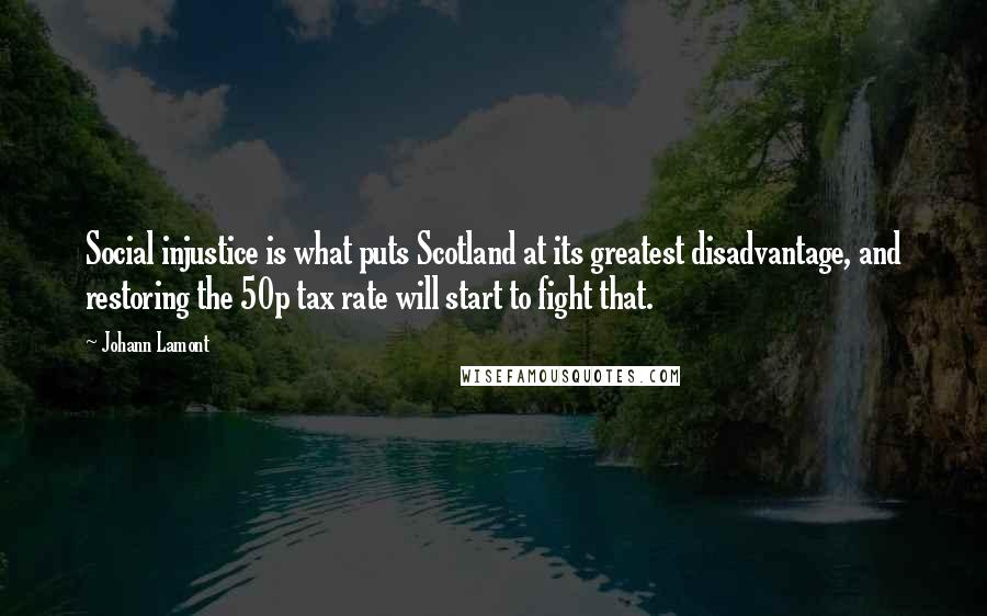 Johann Lamont Quotes: Social injustice is what puts Scotland at its greatest disadvantage, and restoring the 50p tax rate will start to fight that.