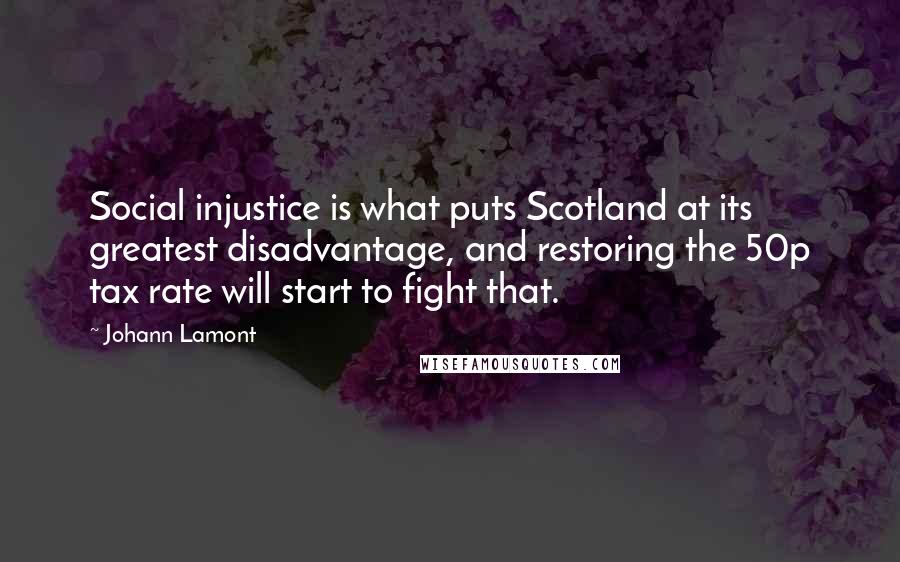 Johann Lamont Quotes: Social injustice is what puts Scotland at its greatest disadvantage, and restoring the 50p tax rate will start to fight that.