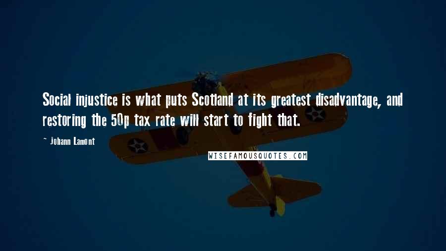 Johann Lamont Quotes: Social injustice is what puts Scotland at its greatest disadvantage, and restoring the 50p tax rate will start to fight that.