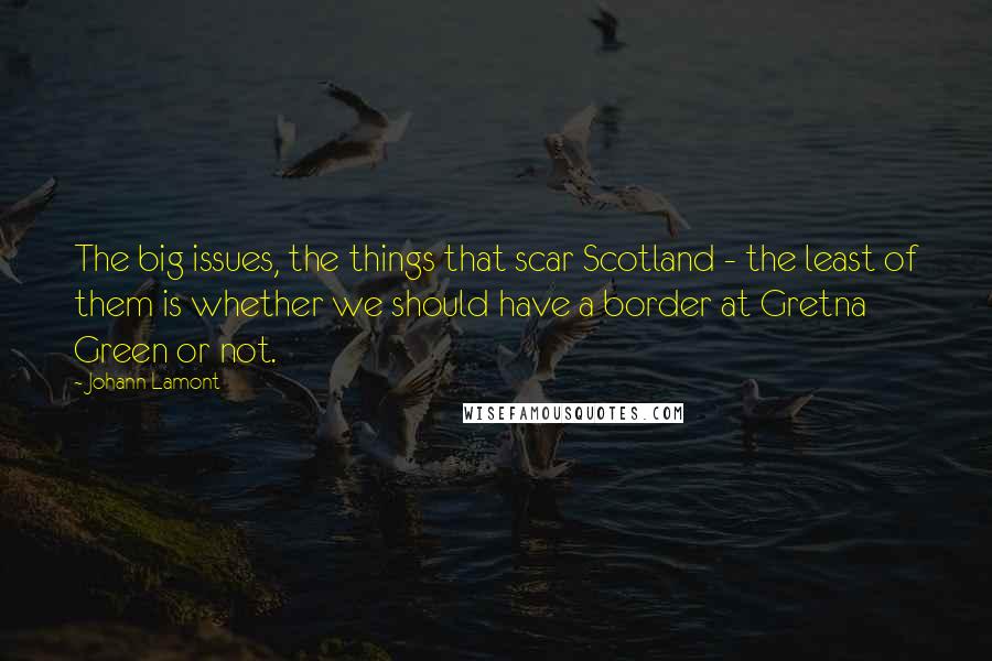 Johann Lamont Quotes: The big issues, the things that scar Scotland - the least of them is whether we should have a border at Gretna Green or not.