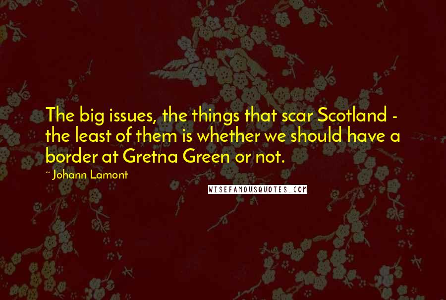 Johann Lamont Quotes: The big issues, the things that scar Scotland - the least of them is whether we should have a border at Gretna Green or not.