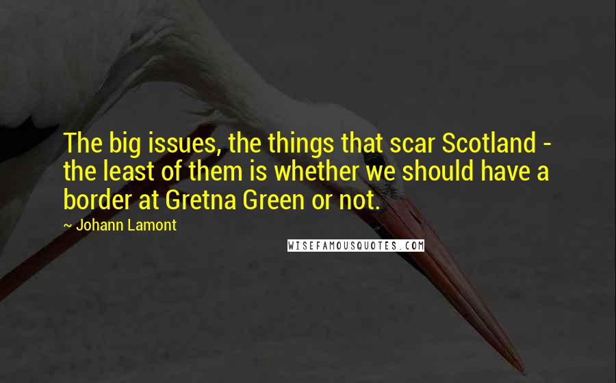 Johann Lamont Quotes: The big issues, the things that scar Scotland - the least of them is whether we should have a border at Gretna Green or not.