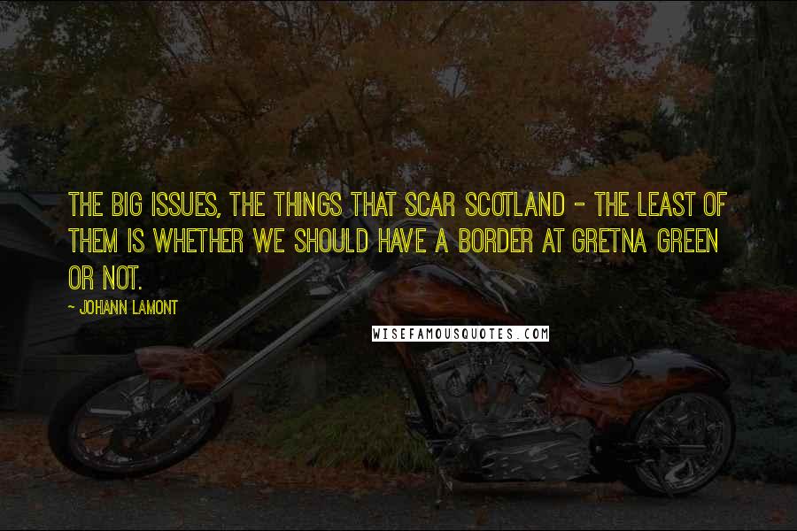 Johann Lamont Quotes: The big issues, the things that scar Scotland - the least of them is whether we should have a border at Gretna Green or not.