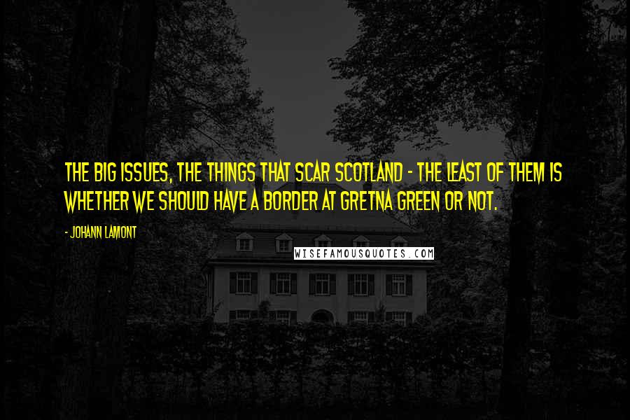 Johann Lamont Quotes: The big issues, the things that scar Scotland - the least of them is whether we should have a border at Gretna Green or not.