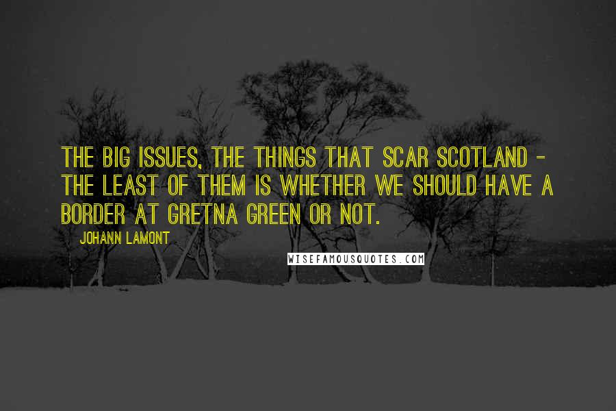 Johann Lamont Quotes: The big issues, the things that scar Scotland - the least of them is whether we should have a border at Gretna Green or not.