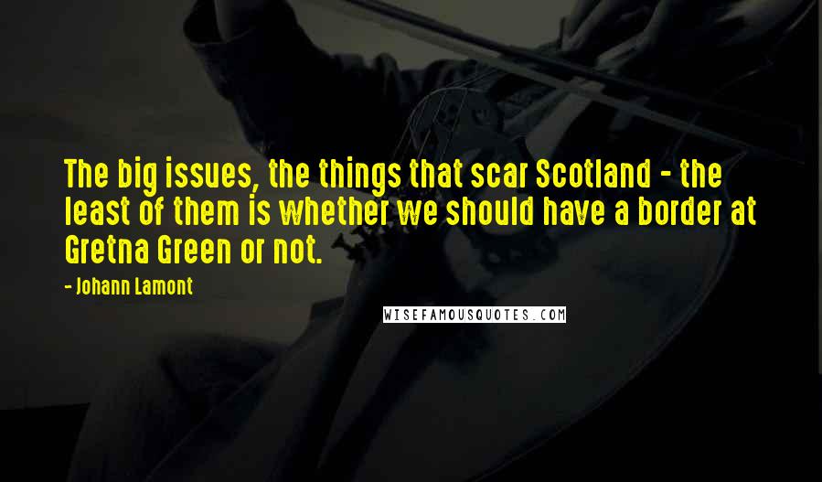 Johann Lamont Quotes: The big issues, the things that scar Scotland - the least of them is whether we should have a border at Gretna Green or not.