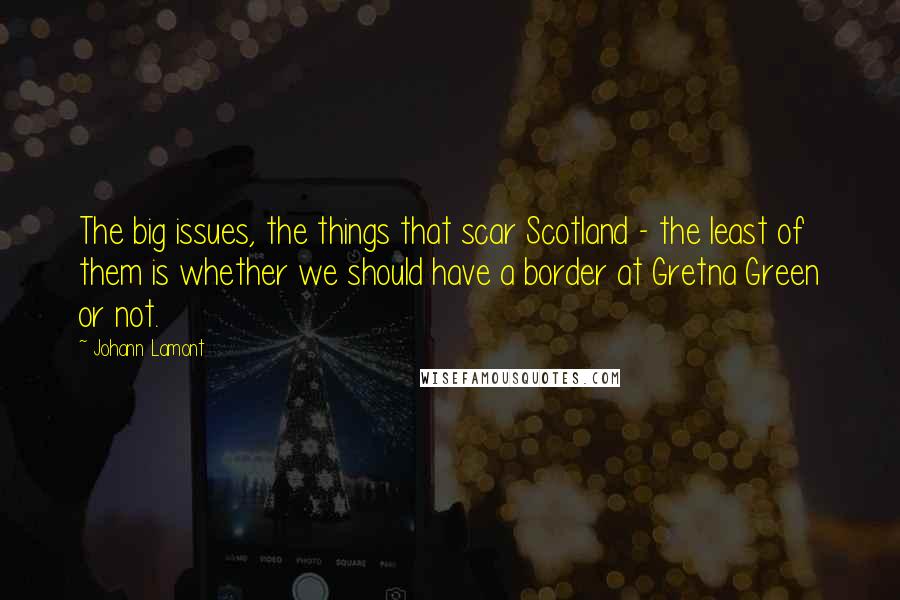 Johann Lamont Quotes: The big issues, the things that scar Scotland - the least of them is whether we should have a border at Gretna Green or not.