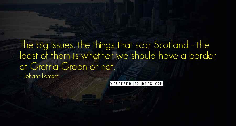 Johann Lamont Quotes: The big issues, the things that scar Scotland - the least of them is whether we should have a border at Gretna Green or not.