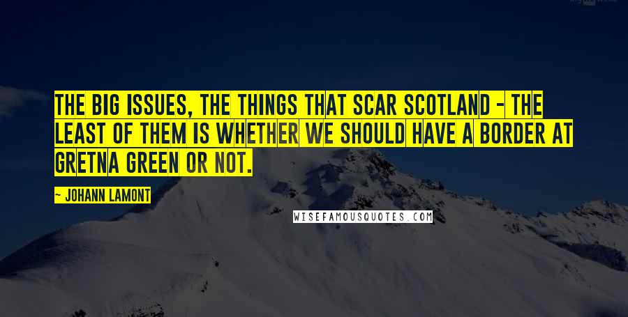 Johann Lamont Quotes: The big issues, the things that scar Scotland - the least of them is whether we should have a border at Gretna Green or not.