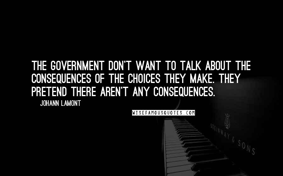 Johann Lamont Quotes: The government don't want to talk about the consequences of the choices they make. They pretend there aren't any consequences.