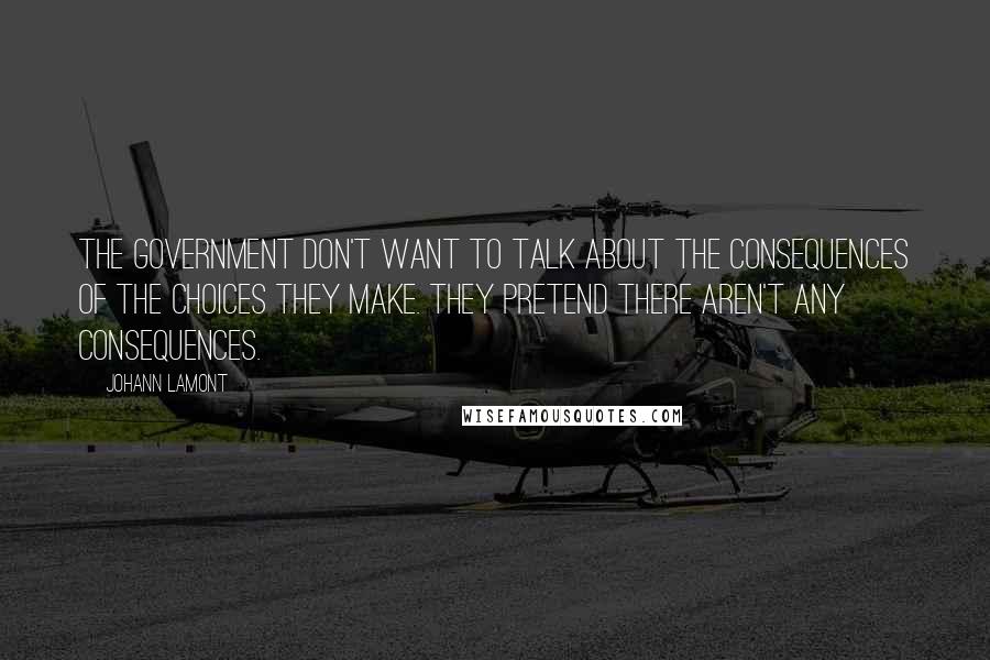 Johann Lamont Quotes: The government don't want to talk about the consequences of the choices they make. They pretend there aren't any consequences.