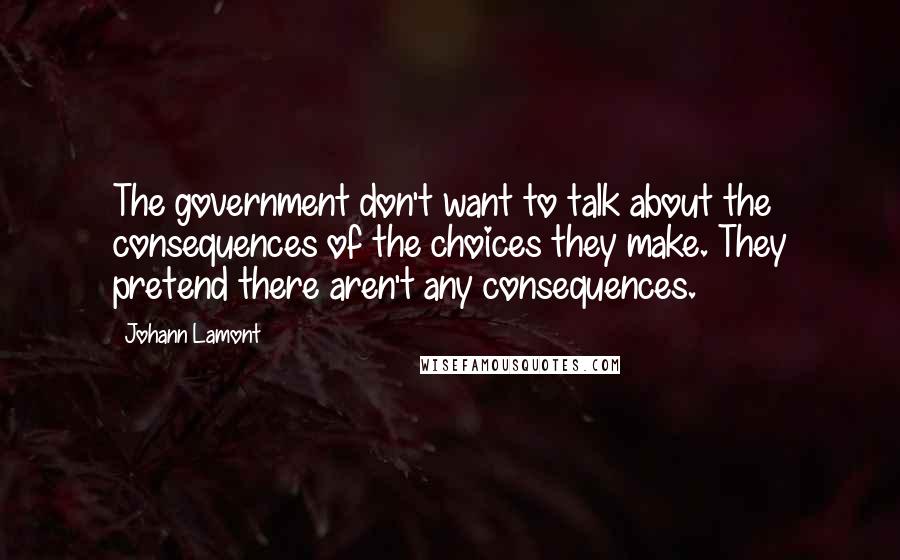 Johann Lamont Quotes: The government don't want to talk about the consequences of the choices they make. They pretend there aren't any consequences.