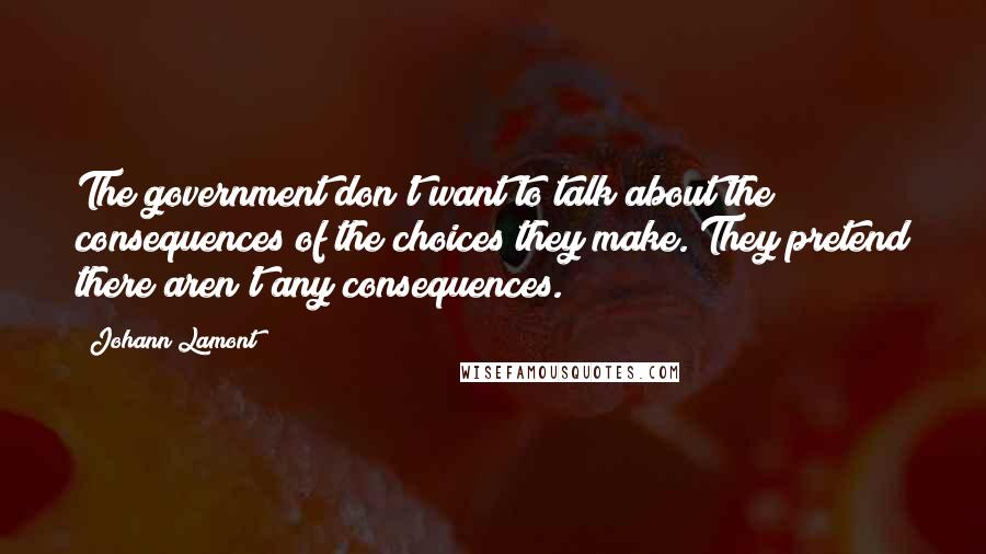 Johann Lamont Quotes: The government don't want to talk about the consequences of the choices they make. They pretend there aren't any consequences.