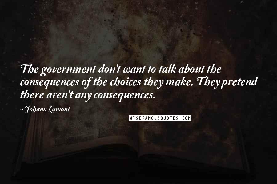 Johann Lamont Quotes: The government don't want to talk about the consequences of the choices they make. They pretend there aren't any consequences.