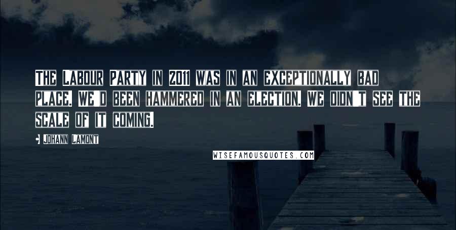 Johann Lamont Quotes: The Labour Party in 2011 was in an exceptionally bad place. We'd been hammered in an election. We didn't see the scale of it coming.