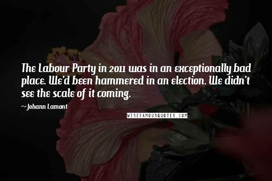 Johann Lamont Quotes: The Labour Party in 2011 was in an exceptionally bad place. We'd been hammered in an election. We didn't see the scale of it coming.