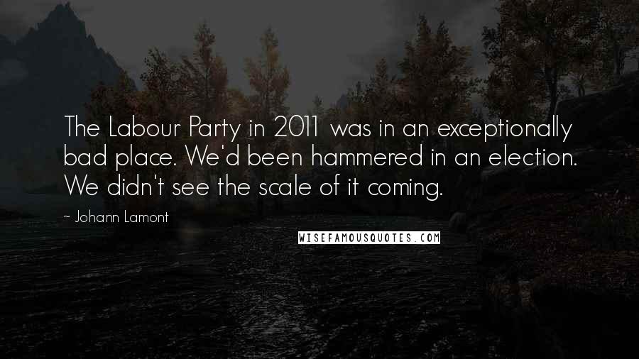 Johann Lamont Quotes: The Labour Party in 2011 was in an exceptionally bad place. We'd been hammered in an election. We didn't see the scale of it coming.