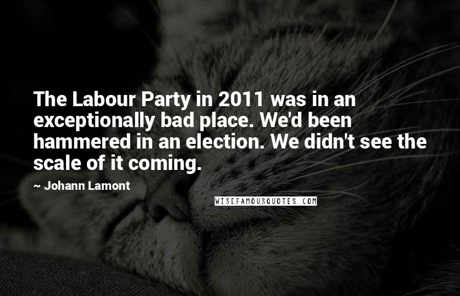 Johann Lamont Quotes: The Labour Party in 2011 was in an exceptionally bad place. We'd been hammered in an election. We didn't see the scale of it coming.
