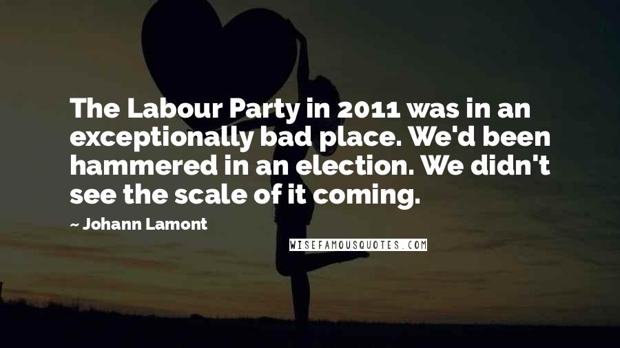 Johann Lamont Quotes: The Labour Party in 2011 was in an exceptionally bad place. We'd been hammered in an election. We didn't see the scale of it coming.