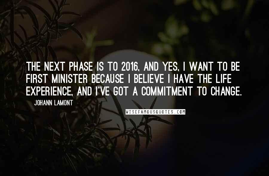 Johann Lamont Quotes: The next phase is to 2016, and yes, I want to be First Minister because I believe I have the life experience, and I've got a commitment to change.